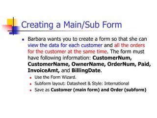 Creating a Main/Sub Form
 Barbara wants you to create a form so that she can
view the data for each customer and all the orders
for the customer at the same time. The form must
have following information: CustomerNum,
CustomerName, OwnerName, OrderNum, Paid,
InvoiceAmt, and BillingDate.
 Use the Form Wizard.
 Subform layout: Datasheet & Style: International
 Save as Customer (main form) and Order (subform)
 