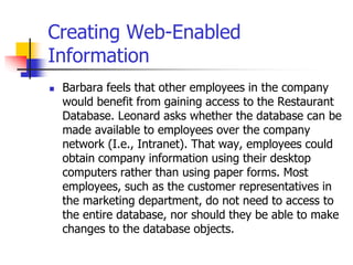Creating Web-Enabled
Information
 Barbara feels that other employees in the company
would benefit from gaining access to the Restaurant
Database. Leonard asks whether the database can be
made available to employees over the company
network (I.e., Intranet). That way, employees could
obtain company information using their desktop
computers rather than using paper forms. Most
employees, such as the customer representatives in
the marketing department, do not need to access to
the entire database, nor should they be able to make
changes to the database objects.
 