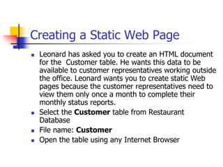 Creating a Static Web Page
 Leonard has asked you to create an HTML document
for the Customer table. He wants this data to be
available to customer representatives working outside
the office. Leonard wants you to create static Web
pages because the customer representatives need to
view them only once a month to complete their
monthly status reports.
 Select the Customer table from Restaurant
Database
 File name: Customer
 Open the table using any Internet Browser
 