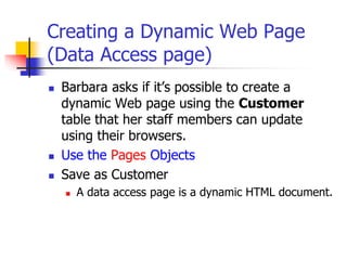 Creating a Dynamic Web Page
(Data Access page)
 Barbara asks if it’s possible to create a
dynamic Web page using the Customer
table that her staff members can update
using their browsers.
 Use the Pages Objects
 Save as Customer
 A data access page is a dynamic HTML document.
 