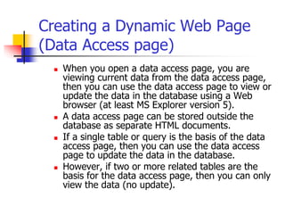 Creating a Dynamic Web Page
(Data Access page)
 When you open a data access page, you are
viewing current data from the data access page,
then you can use the data access page to view or
update the data in the database using a Web
browser (at least MS Explorer version 5).
 A data access page can be stored outside the
database as separate HTML documents.
 If a single table or query is the basis of the data
access page, then you can use the data access
page to update the data in the database.
 However, if two or more related tables are the
basis for the data access page, then you can only
view the data (no update).
 