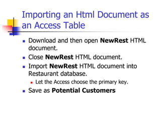 Importing an Html Document as
an Access Table
 Download and then open NewRest HTML
document.
 Close NewRest HTML document.
 Import NewRest HTML document into
Restaurant database.
 Let the Access choose the primary key.
 Save as Potential Customers
 