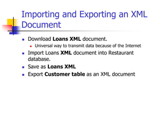 Importing and Exporting an XML
Document
 Download Loans XML document.
 Universal way to transmit data because of the Internet
 Import Loans XML document into Restaurant
database.
 Save as Loans XML
 Export Customer table as an XML document
 