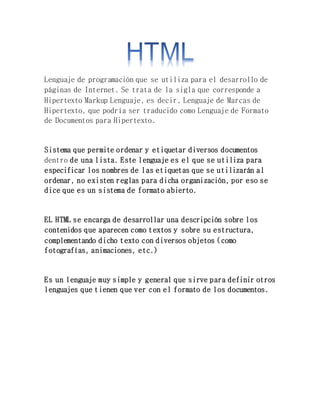 Lenguaje de programación que se utiliza para el desarrollo de
páginas de Internet. Se trata de la sigla que corresponde a
Hipertexto Markup Lenguaje, es decir, Lenguaje de Marcas de
Hipertexto, que podría ser traducido como Lenguaje de Formato
de Documentos para Hipertexto.
Sistema que permite ordenar y etiquetar diversos documentos
dentro de una lista. Este lenguaje es el que se utiliza para
especificar los nombres de las etiquetas que se utilizarán al
ordenar, no existen reglas para dicha organización, por eso se
dice que es un sistema de formato abierto.
EL HTML se encarga de desarrollar una descripción sobre los
contenidos que aparecen como textos y sobre su estructura,
complementando dicho texto con diversos objetos (como
fotografías, animaciones, etc.)
Es un lenguaje muy simple y general que sirve para definir otros
lenguajes que tienen que ver con el formato de los documentos.
 