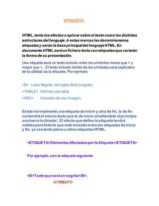 HTML,tanto los efectos a aplicar sobre el texto como las distintas
estructuras del lenguaje.A estas marcaslas denominaremos
etiquetasy serán la base principaldel lenguajeHTML.En
documento HTML seráun fichero texto con etiquetasque variarán
la forma de su presentación.
Una etiqueta será un texto incluido entre los símbolos menorque < y
mayor que >.. El texto incluido dentro de los símbolos será explicativo
de la utilidad de la etiqueta. Por ejemplo:
<B> Letra Negrita, del inglés Bold (negrita).
<TABLE> Definirá una tabla.
<IMG> Inclusión de una Imagen.
Existe normalmente una etiqueta de inicio y otra de fin, la de fin
contendráel mismo texto que la de inicio añadiéndole alprincipio
una barra inclinada/. El efecto que define la etiqueta tendrá
validez para todo lo que esté incluido entre las etiquetas de inicio
y fin, ya sea texto plano u otras etiquetas HTML.
<ETIQUETA>Elementos Afectadospor la Etiqueta</ETIQUETA>
Por ejemplo,con la etiqueta siguiente
<B>Texto que será en negrita</B>.
 