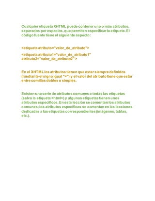 Cualquieretiqueta XHTML puede contener uno o más atributos,
separados por espacios,que permiten especificarla etiqueta.El
código fuente tiene el siguiente aspecto:
<etiqueta atributo="valor_de_atributo">
<etiqueta atributo1="valor_de_atributo1"
atributo2="valor_de_atributo2" >
En el XHTMLlos atributos tienen que estar siempre definidos
(mediante el signo igual "=") y el valor del atributo tiene que estar
entre comillas dobles o simples.
Existen una serie de atributos comunes a todas las etiquetas
(salvo la etiqueta <html>) y algunas etiquetas tienen unos
atributos específicos.En esta lección se comentan los atributos
comunes;los atributos específicos se comentan en las lecciones
dedicadas a las etiquetas correspondientes(imágenes,tablas,
etc.).
 