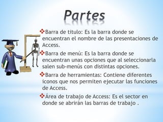 Barra de titulo: Es la barra donde se
encuentran el nombre de las presentaciones de
Access.
Barra de menú: Es la barra donde se
encuentran unas opciones que al seleccionarla
salen sub-menús con distintas opciones.
Barra de herramientas: Contiene diferentes
iconos que nos permiten ejecutar las funciones
de Access.
Área de trabajo de Access: Es el sector en
donde se abrirán las barras de trabajo .