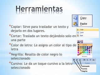 *Copiar: Sirve para trasladar un texto y
dejarlo en dos lugares.
*Cortar: Traslada un texto dejándolo solo en
una parte
*Color de letra: Le asigna un color al tipo de
letra
*Negrilla: Resalta de color negro lo
seleccionado
*Cursiva: Le da un toque cursivo a la letra
seleccionado