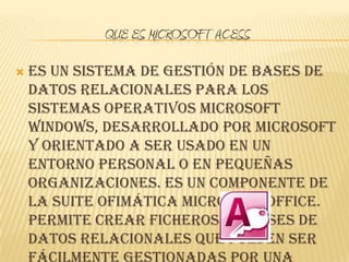 QUE ES MICROSOFT ACESS

   es un sistema de gestión de bases de
    datos relacionales para los
    sistemas operativos Microsoft
    Windows, desarrollado por Microsoft
    y orientado a ser usado en un
    entorno personal o en pequeñas
    organizaciones. Es un componente de
    la suite ofimática Microsoft Office.
    Permite crear ficheros de bases de
    datos relacionales que pueden ser
 