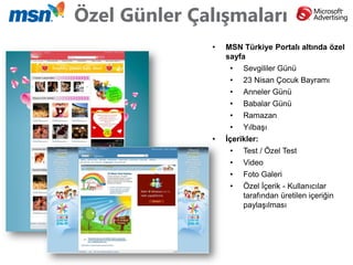 Özel Günler Çalışmaları
              •   MSN Türkiye Portalı altında özel
                  sayfa
                   •   Sevgililer Günü
                   •   23 Nisan Çocuk Bayramı
                   •   Anneler Günü
                   •   Babalar Günü
                   •   Ramazan
                   •   Yılbaşı
              •   İçerikler:
                   •   Test / Özel Test
                   •   Video
                   •   Foto Galeri
                   •   Özel İçerik - Kullanıcılar
                       tarafından üretilen içeriğin
                       paylaşılması
 