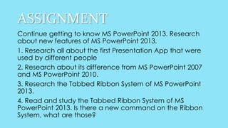 ASSIGNMENT
Continue getting to know MS PowerPoint 2013. Research
about new features of MS PowerPoint 2013.
1. Research all about the first Presentation App that were
used by different people
2. Research about its difference from MS PowerPoint 2007
and MS PowerPoint 2010.
3. Research the Tabbed Ribbon System of MS PowerPoint
2013.
4. Read and study the Tabbed Ribbon System of MS
PowerPoint 2013. Is there a new command on the Ribbon
System, what are those?
 
