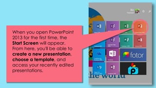 When you open PowerPoint
2013 for the first time, the
Start Screen will appear.
From here, you'll be able to
create a new presentation,
choose a template, and
access your recently edited
presentations.
 