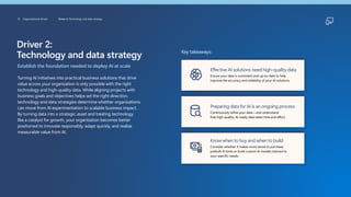 Driver 2:
Technology and data strategy
Establish the foundation needed to deploy AI at scale
Turning AI initiatives into practical business solutions that drive
value across your organization is only possible with the right
technology and high-quality data. While aligning projects with
business goals and objectives helps set the right direction,
technology and data strategies determine whether organizations
can move from AI experimentation to scalable business impact.
By turning data into a strategic asset and treating technology
like a catalyst for growth, your organization becomes better
positioned to innovate responsibly, adapt quickly, and realize
measurable value from AI.
Key takeaways:
Effective AI solutions need high-quality data
Ensure your data is consistent and up-to-date to help
improve the accuracy and reliability of your AI solutions.
Preparing data for AI is an ongoing process
Continuously refine your data—and understand
that high-quality, AI-ready data takes time and effort.
Know when to buy and when to build
Consider whether it makes more sense to purchase
prebuilt AI tools or build custom AI models tailored to
your specific needs.
12 Organizational drivers Driver 2: Technology and data strategy
 