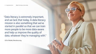 “
Data literacy is extremely important,
and we lack that today. A data literacy
mission is also something that we’ve
started in parallel so that we can train
more people to be more data-aware
and help us improve the quality of
data, whatever they’re managing with.”
CIO of Mobile, Manufacturing
16 Organizational drivers Driver 2: Technology and data strategy
 