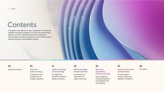 Contents
AI readiness looks different for every organization. This roadmap
highlights actionable strategies for successful AI transformation
based on over 100 in-depth interviews with IT leaders and
business decision makers who figured out how to deliver positive
business outcomes using intelligent solutions.
03
Executive summary
05
Define your
business strategy
to help ensure your
AI projects serve
strategic objectives.
12
Create a technology
and data strategy
to establish the
foundation needed to
deploy AI solutions.
20
Build an AI strategy
and gain experience
to empower your
organization to
support AI at scale.
26
Refine your
organization’s
structure and culture
to encourage the
widespread adoption
of AI-powered tools
and workflows.
33
Govern AI across teams
and departments
to easily maintain
security, privacy, and
regulatory compliance.
38
Conclusion
2 Contents
 