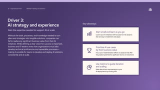 Driver 3:
AI strategy and experience
Gain the expertise needed to support AI at scale
Without the tools, processes, and knowledge needed to turn
plans and strategies into tangible solutions, companies can
fail to realize any significant business value from their AI
initiatives. While defining a clear vision for success is important,
business and IT leaders stress how organizations must also
develop technical proficiencies and repeatable processes—
making it possible for teams to develop and deploy AI solutions
consistently and at scale.
Key takeaways:
Start small and learn as you go
Launch your AI initiatives with focused, low-risk projects
that are easy to implement and adjust.
Prioritize AI use cases
by their business value
Focus your implementation efforts on projects that offer
the greatest potential for significant returns on investment.
Use metrics to guide iteration
and scaling
Make data-driven improvements to your
AI deployments by tracking KPIs.
20 Organizational drivers Driver 3: AI Strategy and experience
 