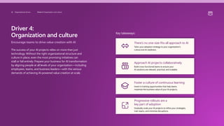 Driver 4:
Organization and culture
Encourage teams to drive value creation with AI
The success of your AI projects relies on more than just
technology. Without the right organizational structure and
culture in place, even the most promising initiatives can
stall or fail entirely. Prepare your business for AI transformation
by aligning people at all levels of your organization—including
employees, teams, and business leaders—with the various
demands of achieving AI-powered value creation at scale.
Key takeaways:
There’s no one-size-fits-all approach to AI
Tailor your adoption strategy to your organization’s
culture and AI readiness.
Approach AI projects collaboratively
Build cross-functional teams to ensure your
AI solutions are relevant, practical, and scalable.
Foster a culture of continuous learning
Invest in training opportunities that help teams
maximize the business value of your AI projects.
Progressive rollouts are a
key part of adoption
Gradually scale your AI projects to refine your strategies,
train teams, and minimize disruptions.
26 Organizational drivers Driver 4: Organization and culture
 