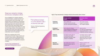 Shape your adoption strategy
around your workplace culture
As you strategize your company’s approach
to AI transformation, consider how teams and
individual workers view AI technology—and
whether there’s any resistance to incorporating
intelligent solutions across business operations.
When people distrust AI or feel worried it could
take their jobs, they create change-resistant
cultures where workers are less likely to try using
new technology. However, when people see AI as
an opportunity to grow, they create innovation-
driven cultures that speed up deployments and
enable faster returns on investment.
While most companies have a mix of
characteristics from both change-resistant and
innovation-driven cultures, understanding the
specific nuances of your organization’s culture
is an essential part of crafting effective adoption
strategies.
Uncover 5 key considerations to
make when training teams to use AI
Read the e-book
“
The bottleneck always
is on the adoption side—
on the end user side.”
	
Director of Software Engineering,
Healthcare, US
Figure 3: Key characteristics of change-resistant and innovation-driven cultures
Change-resistant
culture
Innovation-driven
culture
Employees’
views on AI
Don’t replace me.
AI sparks concerns over job
security, slowing down adoption.
Don’t hold me back.
AI garners excitement
and is eagerly adopted.
Employees’
views on work
Don’t make me change.
Long-established workflows and
habits are difficult to transform.
Help me grow.
AI is seen as an opportunity to
improve performance—even
if additional training is necessary.
Employee
tendencies
If it doesn’t work, give up.
AI solutions are quickly
dismissed if they don’t solve
problems immediately.
If it doesn’t work, try again.
Users refine prompts and
experiment with AI to achieve
desired results when outputs
fall short.
Past tech
deployments
Yet another box to check.
New technology is seen as
burdensome.
Ready to embrace new
opportunities.
Technological innovations are
embraced optimistically.
27 Organizational drivers Driver 4: Organization and culture
 