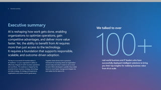 Executive summary
AI is reshaping how work gets done, enabling
organizations to optimize operations, gain
competitive advantages, and deliver more value
faster. Yet, the ability to benefit from AI requires
more than just access to the technology.
It requires a foundation that supports responsible,
scalable, and outcome-driven adoption.
The key to a successful AI transformation is
AI readiness—or your organization's ability to
effectively integrate AI within business operations
and workflows. This readiness is shaped by five
essential drivers: business strategy, technology
and data strategy, AI strategy and experience,
organization and culture, and AI governance.
Together, these drivers form a practical
framework for assessing where an organization
stands today and what it needs to do to move
forward. When developed in parallel, they enable
teams to move faster, manage and mitigate risk,
and realize the full value of AI.
We talked to over
100+
real-world business and IT leaders who have
successfully deployed intelligent solutions to bring
you their top insights for realizing business value
from AI at scale.
3 Executive summary
 