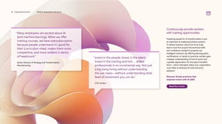 “

Many employees are excited about AI
[and machine learning]. When we offer
training courses, we have oversubscription
because people understand it’s good for
their [curriculum vitae], makes them more
competitive, and more resilient in terms
of headcount.”
	
Senior Director of Strategy and Transformation,
Manufacturing
“
Invest in the people. Invest in the talent.
Invest in the training and hire … skilled
professionals in an incremental way. Not just
a big bang hiring without understanding
the use cases—without understanding what
level of investment you can do.”
CTO, FinServ
Continuously provide workers
with training opportunities
Preparing people for AI transformation is just
as important as readying business systems.
To deliver business value from AI at scale,
teams must first acquire the technical skills
and confidence needed to properly use
intelligent solutions. By offering learning paths,
certifications, or hands-on practice, workers gain
a deeper understanding of how AI works and
a greater appreciation for the ways it benefits
them—which ultimately makes your organization
more likely to embrace AI tools and drive
adoption.
Discover 10 best practices that
empower teams with AI skills
Read the e-book
30 Organizational drivers Driver 4: Organization and culture
 
