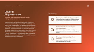Driver 5:
AI governance
Deploy AI while maintaining security, privacy,
and regulatory compliance.
AI governance is the framework that ensures AI solutions
are developed and deployed responsibly and ethically—and
used in a way that aligns with the values of your organization.
As intelligent solutions become more embedded in business
operations, governance provides the necessary guardrails
to manage risks, ensure compliance, and build trust. However,
effective AI governance is about more than just control—
it’s about coordination. It brings together legal, compliance,
IT, and business leaders to define how AI should be used and
monitored across your organization.
Key takeaways:
Gaining trust in AI technology takes time
Understand that early AI models may produce inconsistent
results until they’re exposed to more data, feedback, and
real-world usage.
Collaborate with your security and
compliance teams
Make sure the people responsible for protecting your
business data and systems are involved in the development
process.
Create guardrails and adapt them
over time
Establish rules and systems that help ensure teams
use AI safely, ethically, and effectively.
33 Organizational drivers Driver 5: AI governance
 
