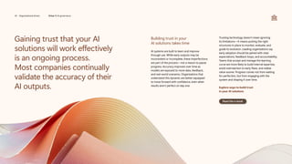 Gaining trust that your AI
solutions will work effectively
is an ongoing process.
Most companies continually
validate the accuracy of their
AI outputs.
Building trust in your
AI solutions takes time
AI systems are built to learn and improve
through use. While early outputs may be
inconsistent or incomplete, these imperfections
are part of the process—not a reason to pause
progress. Accuracy improves over time as
models are exposed to more data, feedback,
and real-world scenarios. Organizations that
understand this dynamic are better equipped
to move forward with confidence, even when
results aren’t perfect on day one.
Trusting technology doesn’t mean ignoring
its limitations—it means putting the right
structures in place to monitor, evaluate, and
guide its evolution. Leading organizations say
early adoption should be paired with clear
expectations, feedback loops, and accountability.
Teams that accept and manage the learning
curve are more likely to build internal expertise,
avoid overreaction to early flaws, and realize
value sooner. Progress comes not from waiting
for perfection, but from engaging with the
system and shaping it over time.
Explore ways to build trust
in your AI solutions
Read the e-book
34 Organizational drivers Driver 5: AI governance
 