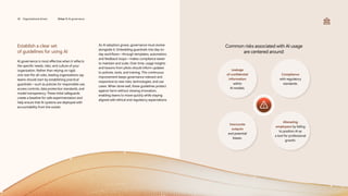 Establish a clear set
of guidelines for using AI
AI governance is most effective when it reflects
the specific needs, risks, and culture of your
organization. Rather than relying on rigid,
one-size-fits-all rules, leading organizations say
teams should start by establishing practical
guardrails—such as policies for responsible use,
access controls, data protection standards, and
model transparency. These initial safeguards
create a baseline for safe experimentation and
help ensure that AI systems are deployed with
accountability from the outset.
As AI adoption grows, governance must evolve
alongside it. Embedding guardrails into day-to-
day workflows—through templates, automation,
and feedback loops—makes compliance easier
to maintain and scale. Over time, usage insights
and lessons from pilots should inform updates
to policies, tools, and training. This continuous
improvement keeps governance relevant and
responsive to new risks, technologies, and use
cases. When done well, these guidelines protect
against harm without slowing innovation,
enabling teams to move quickly while staying
aligned with ethical and regulatory expectations.
Common risks associated with AI usage
are centered around:
Leakage
of confidential
information
within
AI models.
Compliance
with regulatory
standards.
Inaccurate
outputs
and potential
biases.
Alienating
employees by failing
to position AI as
a tool for professional
growth.
36 Organizational drivers Driver 5: AI governance
 