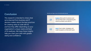 Conclusion
This research is intended to share what
we’ve learned from business and IT
decision makers about the best practices
for creating value at scale with AI,
and how they differ depending on your
organization’s unique needs and level
of AI readiness. We hope these insights
help you chart your path with greater
clarity and confidence.
Take the next steps on your AI transformation journey
01
Explore Microsoft AI solutions and
see how Microsoft is empowering the
world to achieve more with AI.
02
Learn how to plan, strategize, and
scale AI projects on Microsoft Learn.
38 Conclusion
 