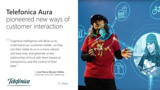 Telefonica Aura
pioneered new ways of
customer interaction
Cognitive intelligence will allow us to
understand our customers better, so they
can then relate to us in a more natural
and easy way, and generate a new
relationship of trust with them based on
transparency and the control of their
data.”
— José María Álvarez-Pallete
Chairman and CEO Telefonica
‟
Watch
 