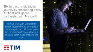 TIM furthers its digitization
journey by announcing a new
Artificial Intelligence
partnership with Microsoft
TIM will work with Microsoft to
create a system based on big data,
data analytics, and AI, to enhance
the company’s offerings, allowing it
to create tailor-made products and
tools.
 