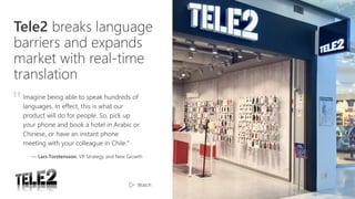 Tele2 breaks language
barriers and expands
market with real-time
translation
Imagine being able to speak hundreds of
languages. In effect, this is what our
product will do for people. So, pick up
your phone and book a hotel in Arabic or
Chinese, or have an instant phone
meeting with your colleague in Chile.”
— Lars Torstensson, VP Strategy and New Growth
‟
Watch
 