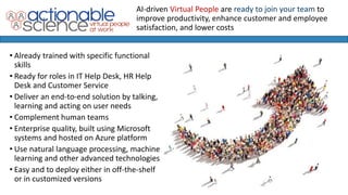 • Already trained with specific functional
skills
• Ready for roles in IT Help Desk, HR Help
Desk and Customer Service
• Deliver an end-to-end solution by talking,
learning and acting on user needs
• Complement human teams
• Enterprise quality, built using Microsoft
systems and hosted on Azure platform
• Use natural language processing, machine
learning and other advanced technologies
• Easy and to deploy either in off-the-shelf
or in customized versions
AI-driven Virtual People are ready to join your team to
improve productivity, enhance customer and employee
satisfaction, and lower costs
 