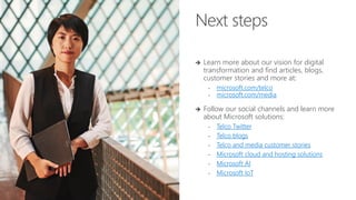 Next steps
➔ Learn more about our vision for digital
transformation and find articles, blogs,
customer stories and more at:
• microsoft.com/telco
• microsoft.com/media
➔ Follow our social channels and learn more
about Microsoft solutions:
• Telco Twitter
• Telco blogs
• Telco and media customer stories
• Microsoft cloud and hosting solutions
• Microsoft AI
• Microsoft IoT
 