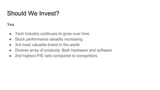 Should We Invest?
Yes
● Tech Industry continues to grow over time
● Stock performance steadily increasing
● 3rd most valuable brand in the world
● Diverse array of products: Both hardware and software
● 2nd highest P/E ratio compared to competitors
 