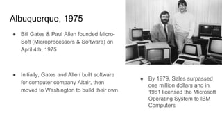 Albuquerque, 1975
● Bill Gates & Paul Allen founded Micro-
Soft (Microprocessors & Software) on
April 4th, 1975
● Initially, Gates and Allen built software
for computer company Altair, then
moved to Washington to build their own
● By 1979, Sales surpassed
one million dollars and in
1981 licensed the Microsoft
Operating System to IBM
Computers
 