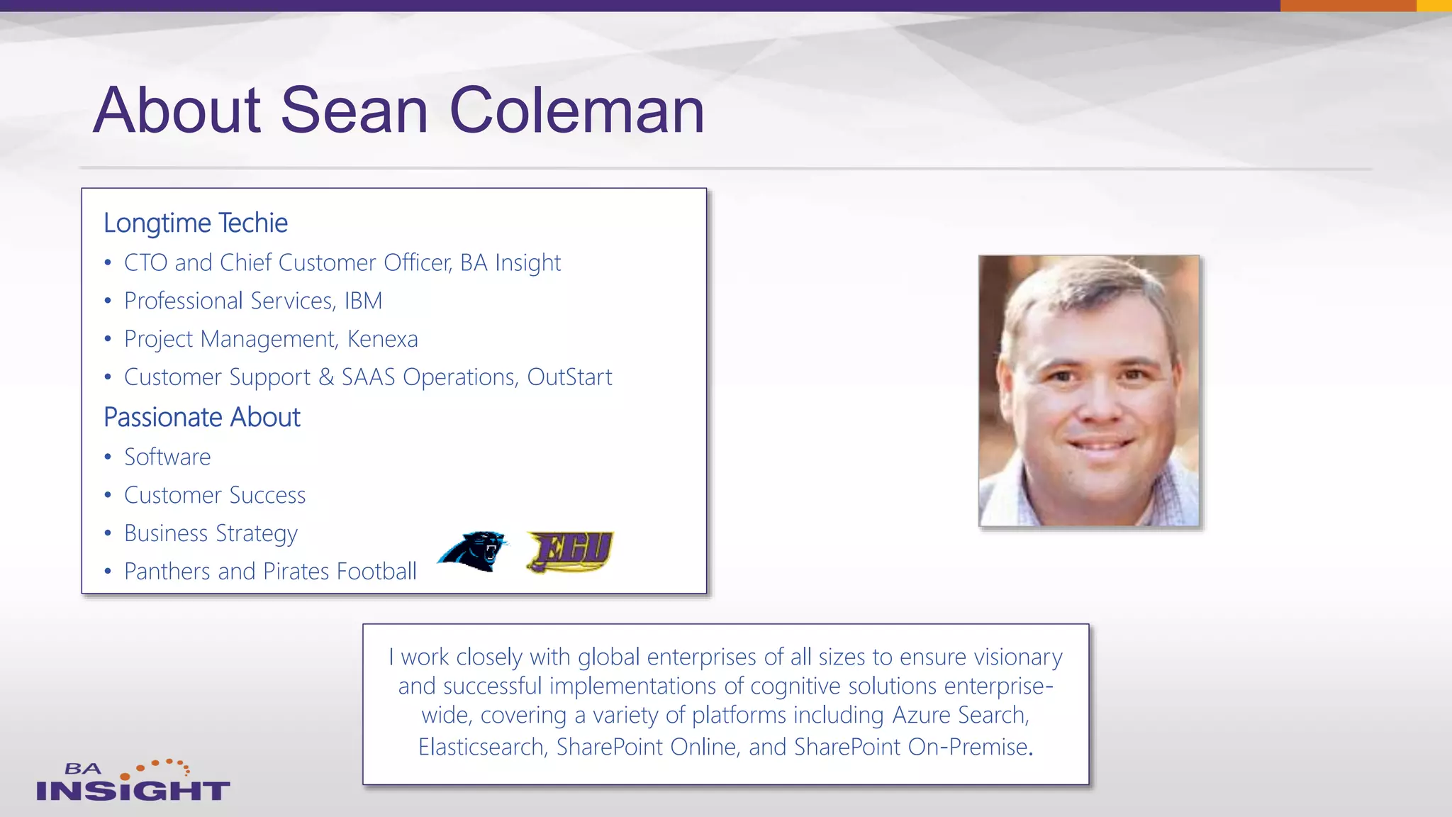 Longtime Techie
• CTO and Chief Customer Officer, BA Insight
• Professional Services, IBM
• Project Management, Kenexa
• Customer Support & SAAS Operations, OutStart
Passionate About
• Software
• Customer Success
• Business Strategy
• Panthers and Pirates Football
About Sean Coleman
I work closely with global enterprises of all sizes to ensure visionary
and successful implementations of cognitive solutions enterprise-
wide, covering a variety of platforms including Azure Search,
Elasticsearch, SharePoint Online, and SharePoint On-Premise.
 