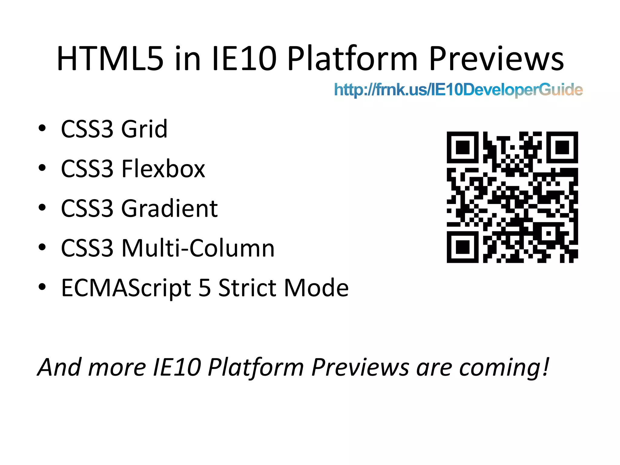 HTML5 in IE10 Platform PreviewsCSS3 GridCSS3 FlexboxCSS3 GradientCSS3 Multi-ColumnECMAScript5 Strict ModeAnd more IE10 Platform Previews are coming!http://frnk.us/IE10DeveloperGuide