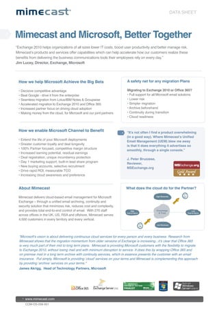 DATA SHEET




Mimecast and Microsoft, Better Together
“Exchange 2010 helps organizations of all sizes lower IT costs, boost user productivity and better manage risk.
Mimecast’s products and services offer capabilities which can help accelerate how our customers realize these
benefits from delivering the business communications tools their employees rely on every day.”
Jim Lucey, Director, Exchange, Microsoft




 How we help Microsoft Achieve the Big Bets                                  A safety net for any migration Plans

 • Decisive competitive advantage                                            Migrating to Exchange 2010 or Office 365?
 • Beat Google - drive it from the enterprise                                • Full support for all Microsoft email solutions
 • Seamless migration from Lotus/IBM Notes & Groupwise                       • Lower risk
 • Accelerated migration to Exchange 2010 and Office 365                     • Simpler migration
 • Increased partner focus on driving cloud adoption                         • Archive beforehand
 • Making money from the cloud, for Microsoft and our joint partners         • Continuity during transition
                                                                             • Cloud readiness



 How we enable Microsoft Channel to Benefit                                 “It’s not often I find a product overwhelming
                                                                            (in a good way). Where Mimecast’s Unified
 • Extend the life of your Microsoft deployments
                                                                            Email Management (UEM) blew me away
 • Greater customer loyalty and deal longevity
                                                                            is that it does everything it advertises so
 • 100% Partner focused, competitive margin structure
                                                                            smoothly, through a single console.”
 • Increased earning potential, residual earnings
 • Deal registration, unique incumbency protection
                                                                            J. Peter Bruzzese,
 • Day 1 marketing support, built-in lead share program
                                                                            Reviewer,
 • New buying accounts, selective recruitment
                                                                            MSExchange.org
 • Drive rapid ROI, measurable TCO
 • Increasing cloud awareness and preference



 About Mimecast                                                             What does the cloud do for the Partner?

 Mimecast delivers cloud-based email management for Microsoft
 Exchange – through a unified email archiving, continuity and
 security solution that minimizes risk, reduces cost and complexity,
 and provides total end-to-end control of email. With 270 staff
 across offices in the UK, US, RSA and offshore, Mimecast serves
 4,500 customers in every territory and every vertical.




  “Microsoft’s vision is about delivering continuous cloud services for every person and every business. Research from
  Mimecast shows that the migration momentum from older versions of Exchange is increasing...it’s clear that Office 365
  is very much part of their mid to long term plans. Mimecast is providing Microsoft customers with the flexibility to migrate
  to Exchange 2010, without losing mail and with minimum disruption to service. It does this by wrapping Office 365 and
  on premise mail in a long term archive with continuity services, which in essence presents the customer with an email
  insurance. Put simply, Microsoft is providing ‘cloud’ services on your terms and Mimecast is complementing this approach
  by providing ‘archive’ services on your terms.”
  James Akrigg, Head of Technology Partners, Microsoft




      www.mimecast.com
      COM-DS-058-001
 