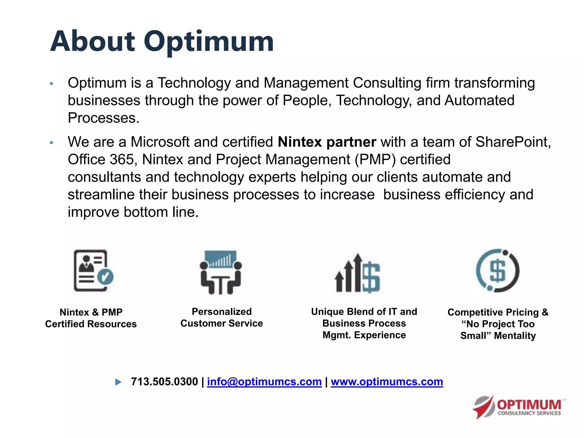 • Optimum is a Technology and Management Consulting firm transforming
businesses through the power of People, Technology, and Automated
Processes.
• We are a Microsoft and certified Nintex partner with a team of SharePoint,
Office 365, Nintex and Project Management (PMP) certified
consultants and technology experts helping our clients automate and
streamline their business processes to increase business efficiency and
improve bottom line.
About Optimum
Nintex & PMP
Certified Resources
Unique Blend of IT and
Business Process
Mgmt. Experience
Personalized
Customer Service
Competitive Pricing &
“No Project Too
Small” Mentality
 713.505.0300 | info@optimumcs.com | www.optimumcs.com
 