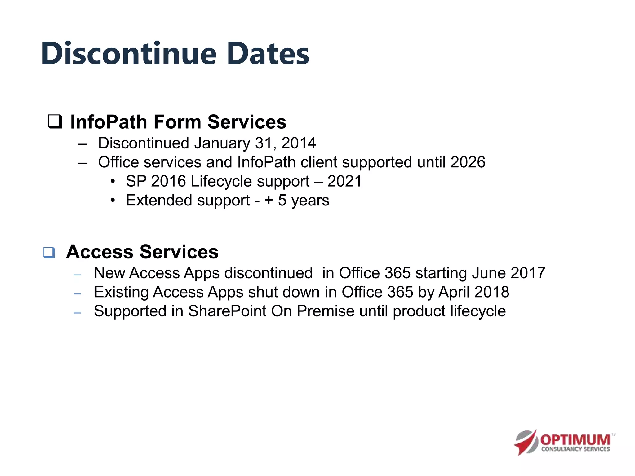 Discontinue Dates
 InfoPath Form Services
– Discontinued January 31, 2014
– Office services and InfoPath client supported until 2026
• SP 2016 Lifecycle support – 2021
• Extended support - + 5 years
 Access Services
– New Access Apps discontinued in Office 365 starting June 2017
– Existing Access Apps shut down in Office 365 by April 2018
– Supported in SharePoint On Premise until product lifecycle
 