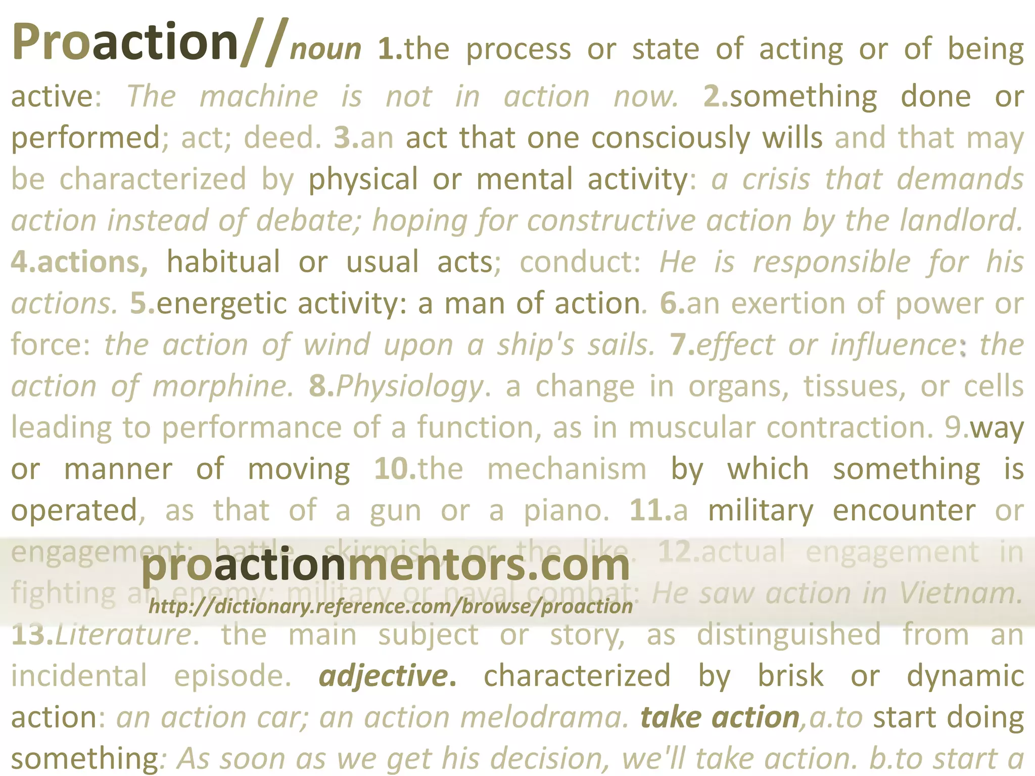 Proaction//noun 1.the process or state of acting or of being active: The machine is not in action now. 2.something done or performed; act; deed. 3.an act that one consciously wills and that may be characterized by physical or mental activity: a crisis that demands action instead of debate; hoping for constructive action by the landlord. 4.actions, habitual or usual acts; conduct: He is responsible for his actions. 5.energetic activity: a man of action.6.an exertion of power or force: the action of wind upon a ship's sails. 7.effect or influence: the action of morphine. 8.Physiology. a change in organs, tissues, or cells leading to performance of a function, as in muscular contraction.9.way or manner of moving 10.the mechanism by which something is operated, as that of a gun or a piano. 11.a military encounter or engagement; battle, skirmish, or the like. 12.actual engagement in fighting an enemy; military or naval combat: He saw action in Vietnam. 13.Literature. the main subject or story, as distinguished from an incidental episode.adjective. characterized by brisk or dynamic action: an action car; an action melodrama. take action,a.to start doing something: As soon as we get his decision, we'll take action. b.to start a legal procedure.proactionmentors.comhttp://dictionary.reference.com/browse/proaction