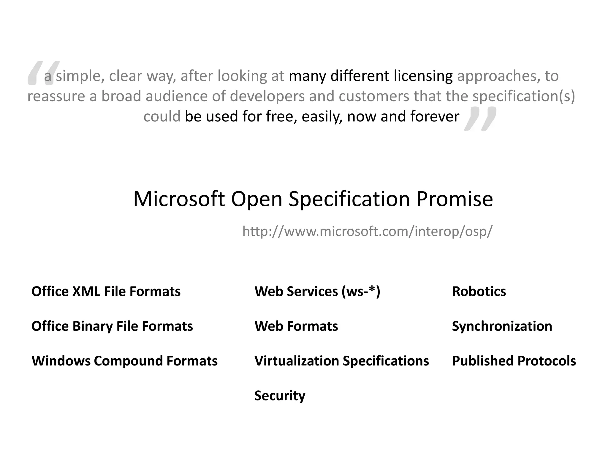 “a simple, clear way, after looking at many different licensing approaches, to reassure a broad audience of developers and customers that the specification(s) could be used for free, easily, now and forever”Microsoft Open Specification Promisehttp://www.microsoft.com/interop/osp/Web Services (ws-*)Office XML File FormatsRoboticsWeb FormatsOffice Binary File FormatsSynchronizationVirtualization SpecificationsWindows Compound FormatsPublished ProtocolsSecurity