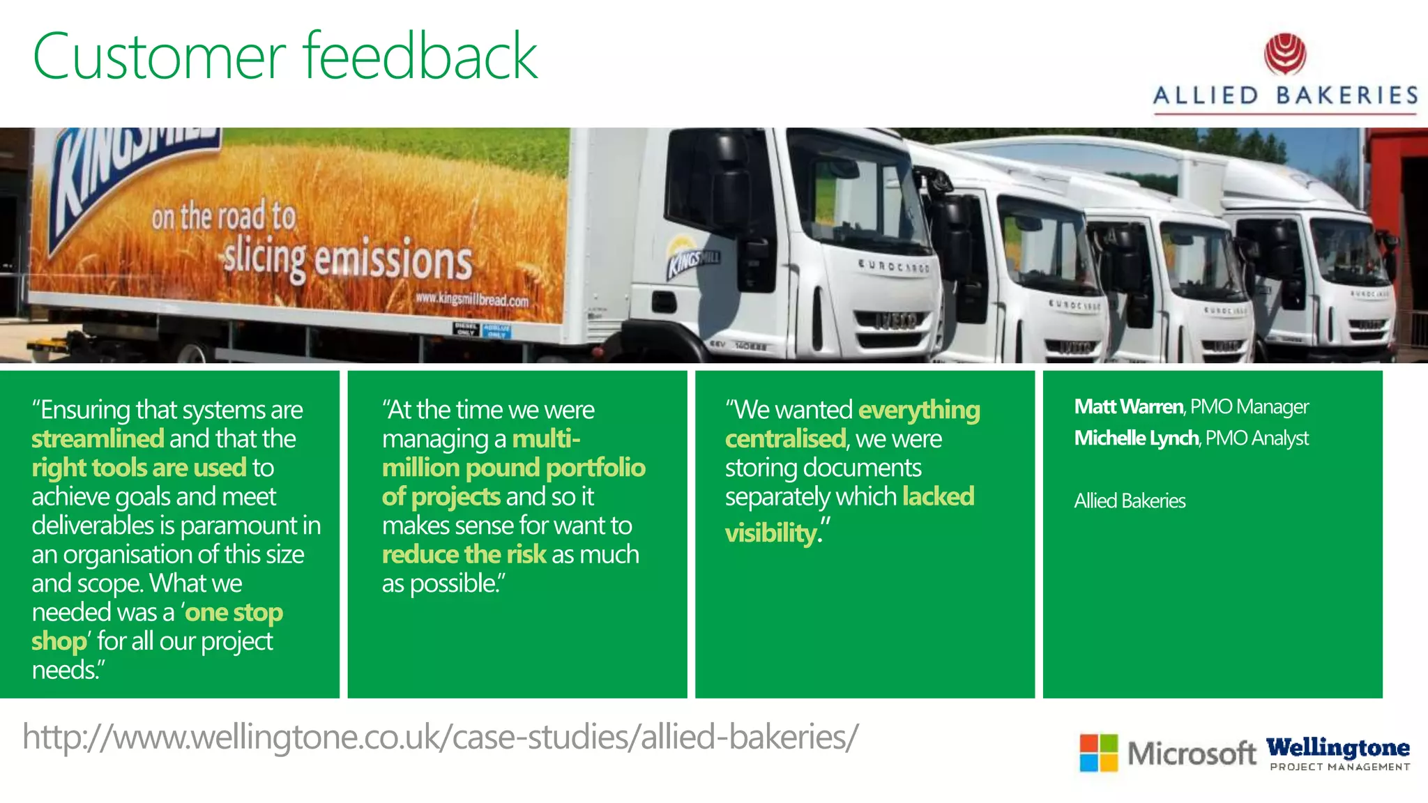 Customer feedback
“We wantedeverything
centralised,we were
storingdocuments
separatelywhich lacked
visibility.”
“Ensuringthat systemsare
streamlinedand thatthe
right tools are used to
achieve goals and meet
deliverables is paramountin
an organisationof thissize
and scope.What we
needed was a ‘one stop
shop’ forall ourproject
needs.”
“Atthe time we were
managinga multi-
million pound portfolio
of projects andso it
makessensefor wantto
reduce the risk as much
as possible.”
MattWarren,PMOManager
MichelleLynch,PMOAnalyst
AlliedBakeries
http://www.wellingtone.co.uk/case-studies/allied-bakeries/
 