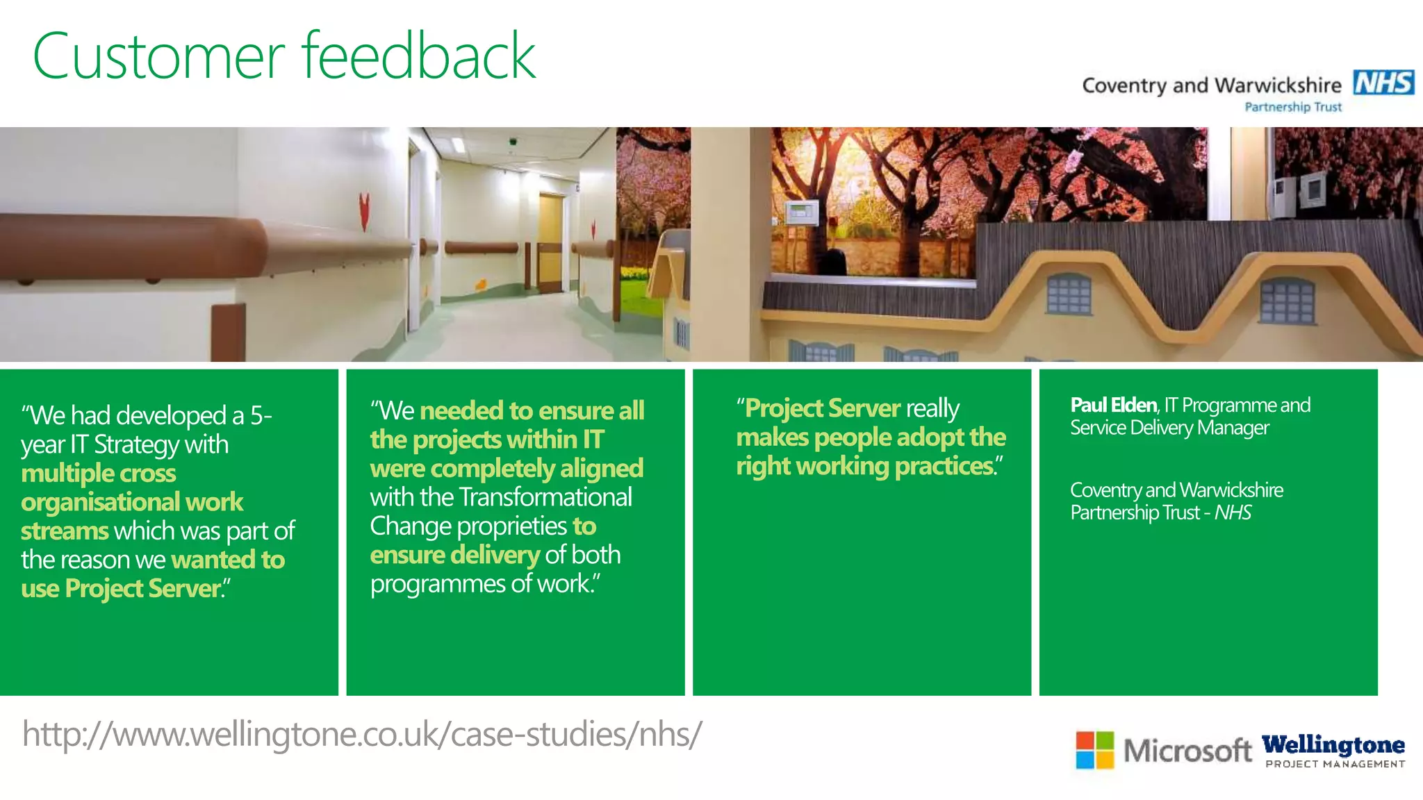Customer feedback
“We needed to ensureall
the projectswithin IT
were completelyaligned
with the Transformational
Changeproprieties to
ensuredeliveryof both
programmesof work.”
“ProjectServer really
makes people adoptthe
right workingpractices.”
PaulElden,ITProgrammeand
ServiceDeliveryManager
CoventryandWarwickshire
PartnershipTrust-NHS
“We had developed a 5-
year IT Strategywith
multiplecross
organisationalwork
streamswhich was part of
the reasonwe wanted to
use Project Server.”
http://www.wellingtone.co.uk/case-studies/nhs/
 