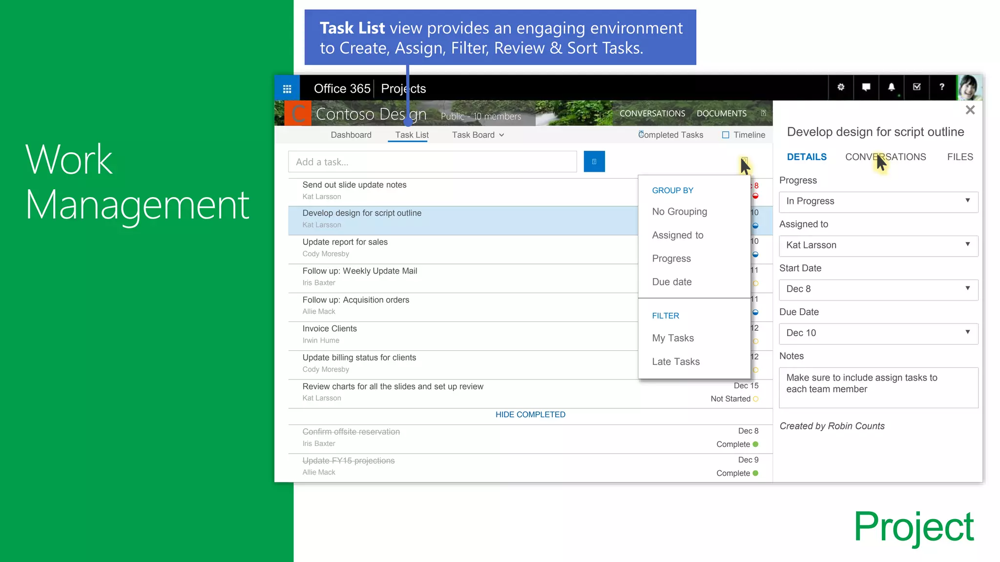 Project
Send out slide update notes
Kat Larsson
Dec 8
Late ◒
Develop design for script outline
Kat Larsson
Dec 10
In Progress ◒
Update report for sales
Cody Moresby
Dec 10
In Progress ◒
Follow up: Weekly Update Mail
Iris Baxter
Dec 11
Not Started ○
Follow up: Acquisition orders
Allie Mack
Dec 11
In Progress ◒
Invoice Clients
Irwin Hume
Dec 12
Not Started ○
Update billing status for clients
Cody Moresby
Dec 12
Not Started ○
Review charts for all the slides and set up review
Kat Larsson
Dec 15
Not Started ○
HIDE COMPLETED
Confirm offsite reservation
Iris Baxter
Dec 8
Complete ●
Update FY15 projections
Allie Mack
Dec 9
Complete ●
Develop design for script outline
DETAILS CONVERSATIONS FILES
Progress
In Progress 🔽
Assigned to
Kat Larsson 🔽
Start Date
Dec 8 🔽
Due Date
Dec 10 🔽
Notes
Make sure to include assign tasks to
each team member
Created by Robin Counts
Add a task…
Dashboard Task List Task Board Completed Tasks Timeline
Contoso Design Public - 10 members CONVERSATIONS DOCUMENTS
□
Office 365 Projects
C
GROUP BY
No Grouping
Assigned to
Progress
Due date
FILTER
My Tasks
Late Tasks
Task List view provides an engaging environment
to Create, Assign, Filter, Review & Sort Tasks.
 