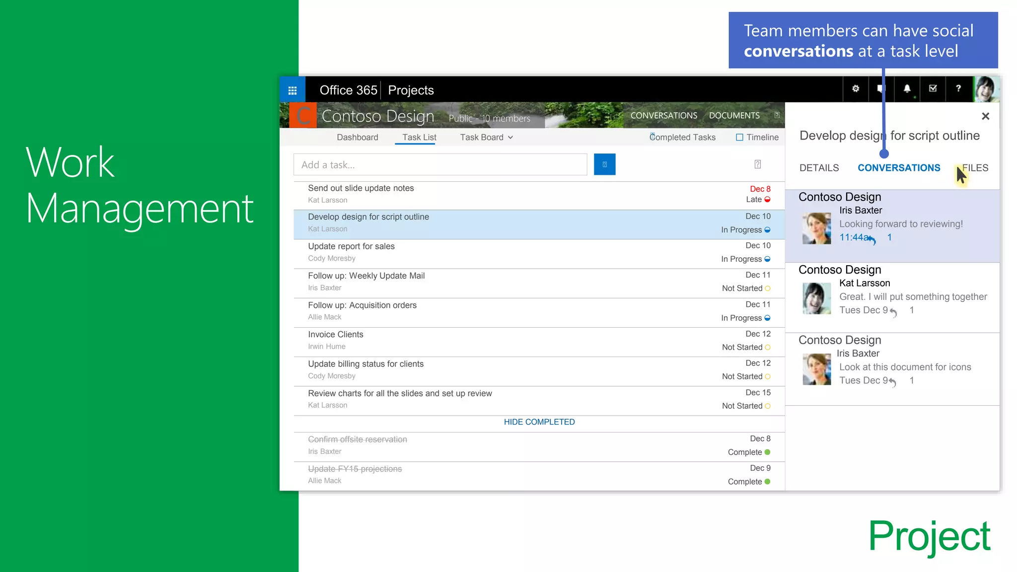 Project
Send out slide update notes
Kat Larsson
Dec 8
Late ◒
Develop design for script outline
Kat Larsson
Dec 10
In Progress ◒
Update report for sales
Cody Moresby
Dec 10
In Progress ◒
Follow up: Weekly Update Mail
Iris Baxter
Dec 11
Not Started ○
Follow up: Acquisition orders
Allie Mack
Dec 11
In Progress ◒
Invoice Clients
Irwin Hume
Dec 12
Not Started ○
Update billing status for clients
Cody Moresby
Dec 12
Not Started ○
Review charts for all the slides and set up review
Kat Larsson
Dec 15
Not Started ○
HIDE COMPLETED
Confirm offsite reservation
Iris Baxter
Dec 8
Complete ●
Update FY15 projections
Allie Mack
Dec 9
Complete ●
Add a task…
Dashboard Task List Task Board Completed Tasks Timeline
Contoso Design Public - 10 members CONVERSATIONS DOCUMENTS
Develop design for script outline
DETAILS CONVERSATIONS FILES
Office 365 Projects
□
Team members can have social
conversations at a task level
Contoso Design
Iris Baxter
Looking forward to reviewing!
11:44a 1
Contoso Design
Kat Larsson
Great. I will put something together
Tues Dec 9 1
Contoso Design
Iris Baxter
Look at this document for icons
Tues Dec 9 1
C
 