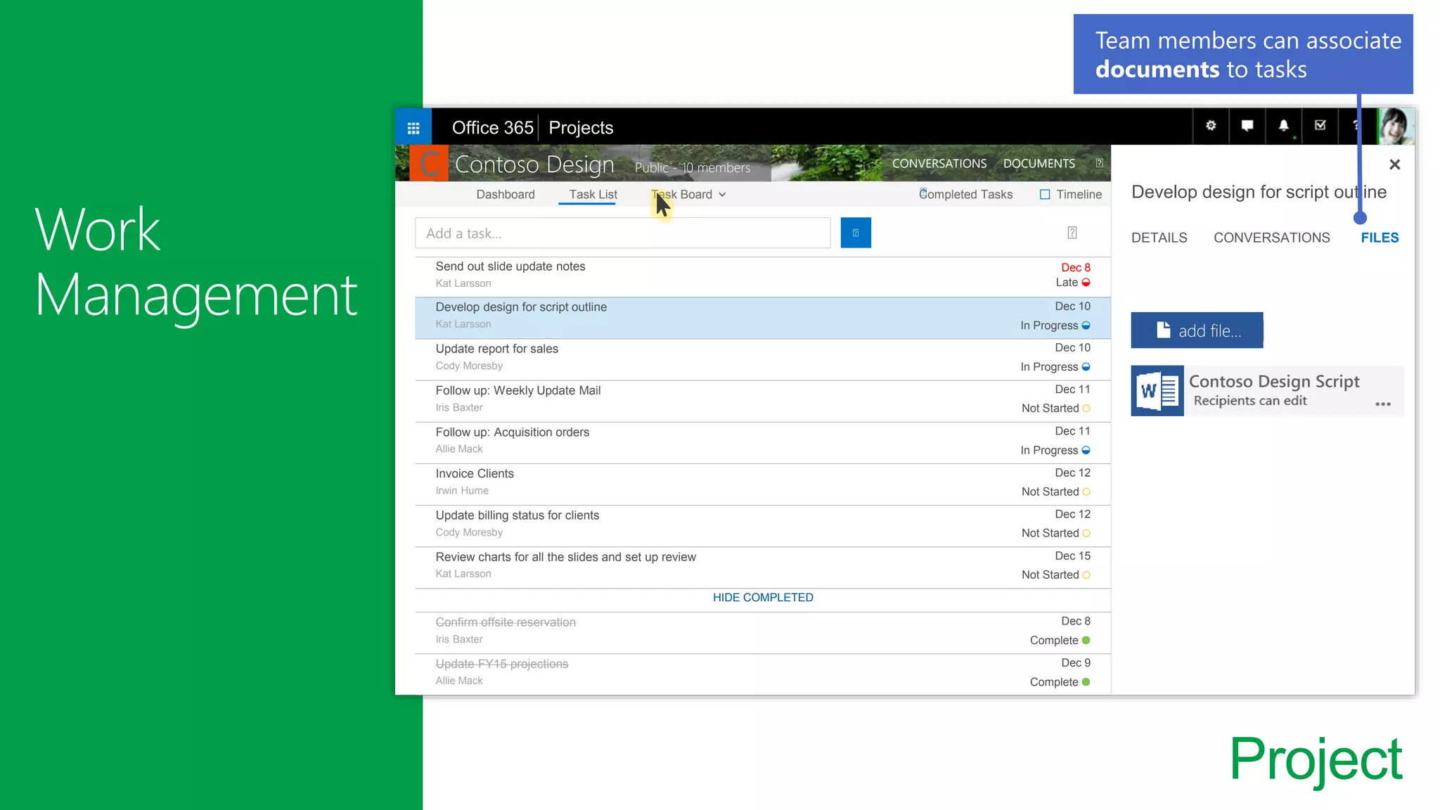 Project
Send out slide update notes
Kat Larsson
Dec 8
Late ◒
Develop design for script outline
Kat Larsson
Dec 10
In Progress ◒
Update report for sales
Cody Moresby
Dec 10
In Progress ◒
Follow up: Weekly Update Mail
Iris Baxter
Dec 11
Not Started ○
Follow up: Acquisition orders
Allie Mack
Dec 11
In Progress ◒
Invoice Clients
Irwin Hume
Dec 12
Not Started ○
Update billing status for clients
Cody Moresby
Dec 12
Not Started ○
Review charts for all the slides and set up review
Kat Larsson
Dec 15
Not Started ○
HIDE COMPLETED
Confirm offsite reservation
Iris Baxter
Dec 8
Complete ●
Update FY15 projections
Allie Mack
Dec 9
Complete ●
Add a task…
Dashboard Task List Task Board Completed Tasks Timeline
Contoso Design Public - 10 members CONVERSATIONS DOCUMENTS
Develop design for script outline
DETAILS CONVERSATIONS FILES
Contoso Design Script
add file…
Office 365 Projects
□
Team members can associate
documents to tasks
C
 