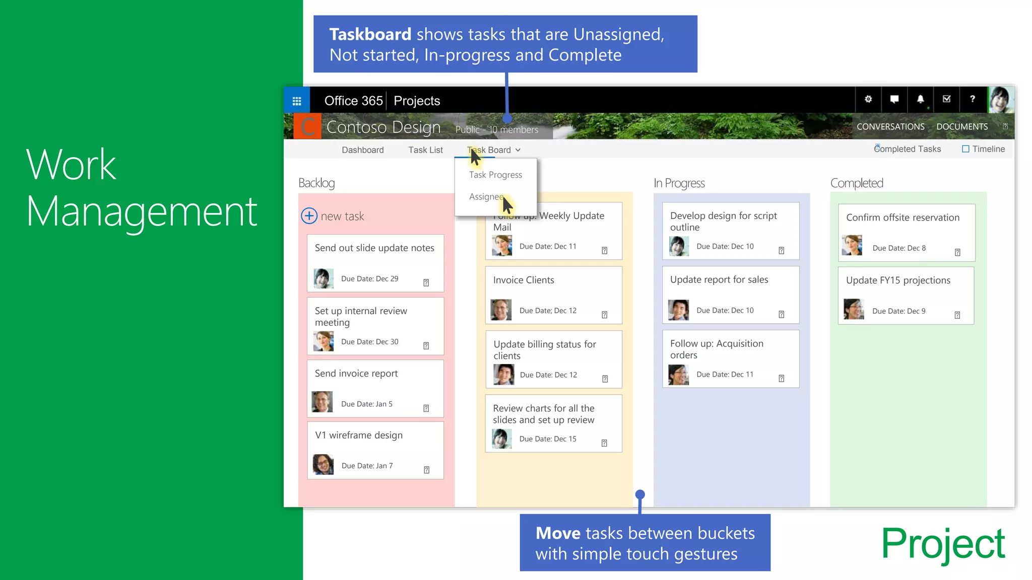 Project
Dashboard Task List Task Board Completed Tasks Timeline
Contoso Design Public - 10 members CONVERSATIONS DOCUMENTS
Backlog Not Started In Progress Completed
new task
Send out slide update notes
Due Date: Dec 29
Set up internal review
meeting
Due Date: Dec 30
Send invoice report
Due Date: Jan 5
V1 wireframe design
Due Date: Jan 7
Follow up: Weekly Update
Mail
Due Date: Dec 11
Invoice Clients
Due Date; Dec 12
Update billing status for
clients
Due Date: Dec 12
Review charts for all the
slides and set up review
Due Date: Dec 15
Develop design for script
outline
Due Date: Dec 10
Update report for sales
Due Date: Dec 10
Follow up: Acquisition
orders
Due Date: Dec 11
Confirm offsite reservation
Due Date: Dec 8
Update FY15 projections
Due Date: Dec 9
Office 365 Projects
Move tasks between buckets
with simple touch gestures
□
C
Task Progress
Assignee
Taskboard shows tasks that are Unassigned,
Not started, In-progress and Complete
 