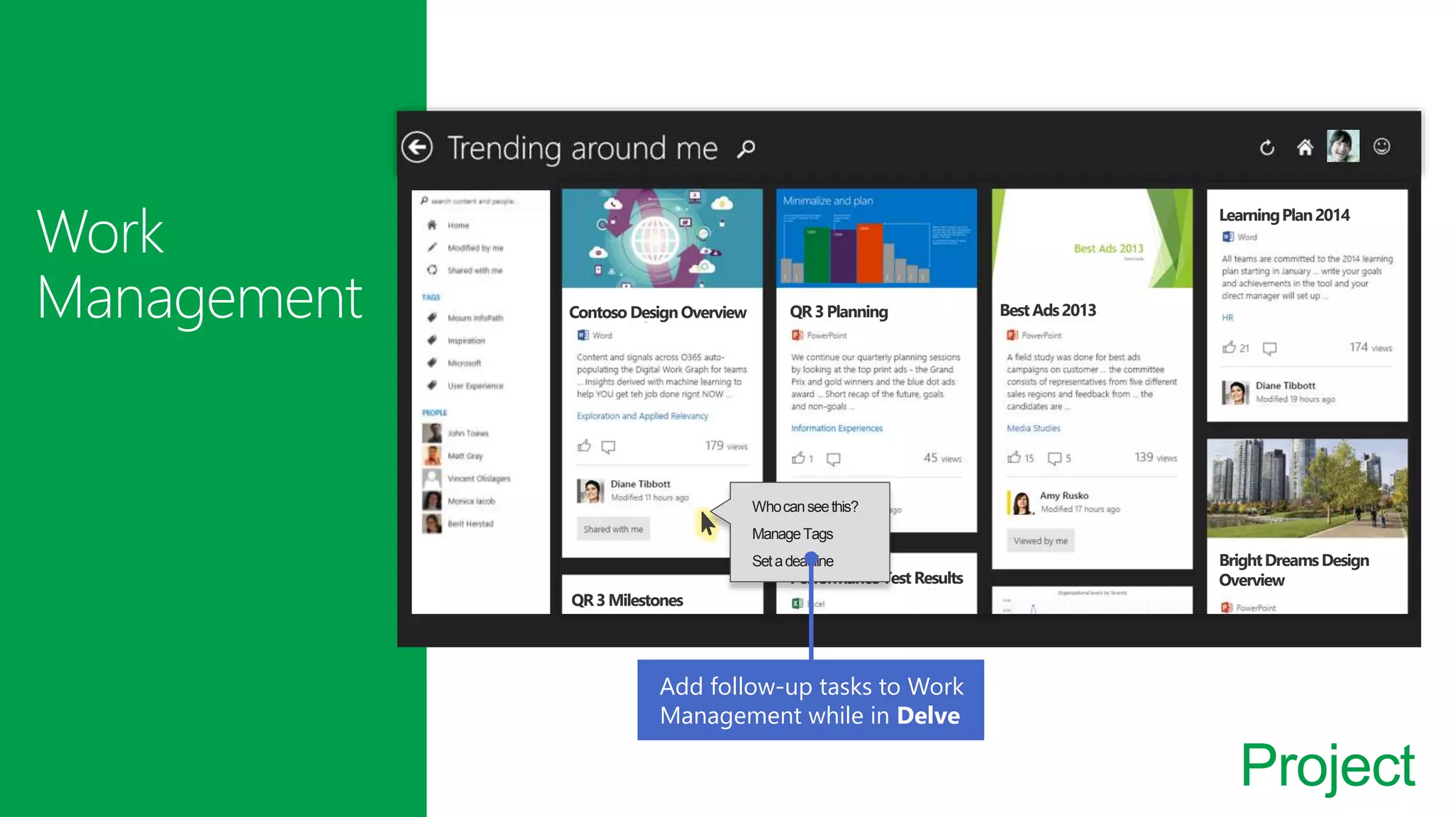 Project
Contoso DesignOverview QR3Planning
QR3Milestones
PerformanceTest Results
BestAds2013
LearningPlan2014
BrightDreamsDesign
Overview
Whocanseethis?
ManageTags
Setadeadline
Add follow-up tasks to Work
Management while in Delve
 