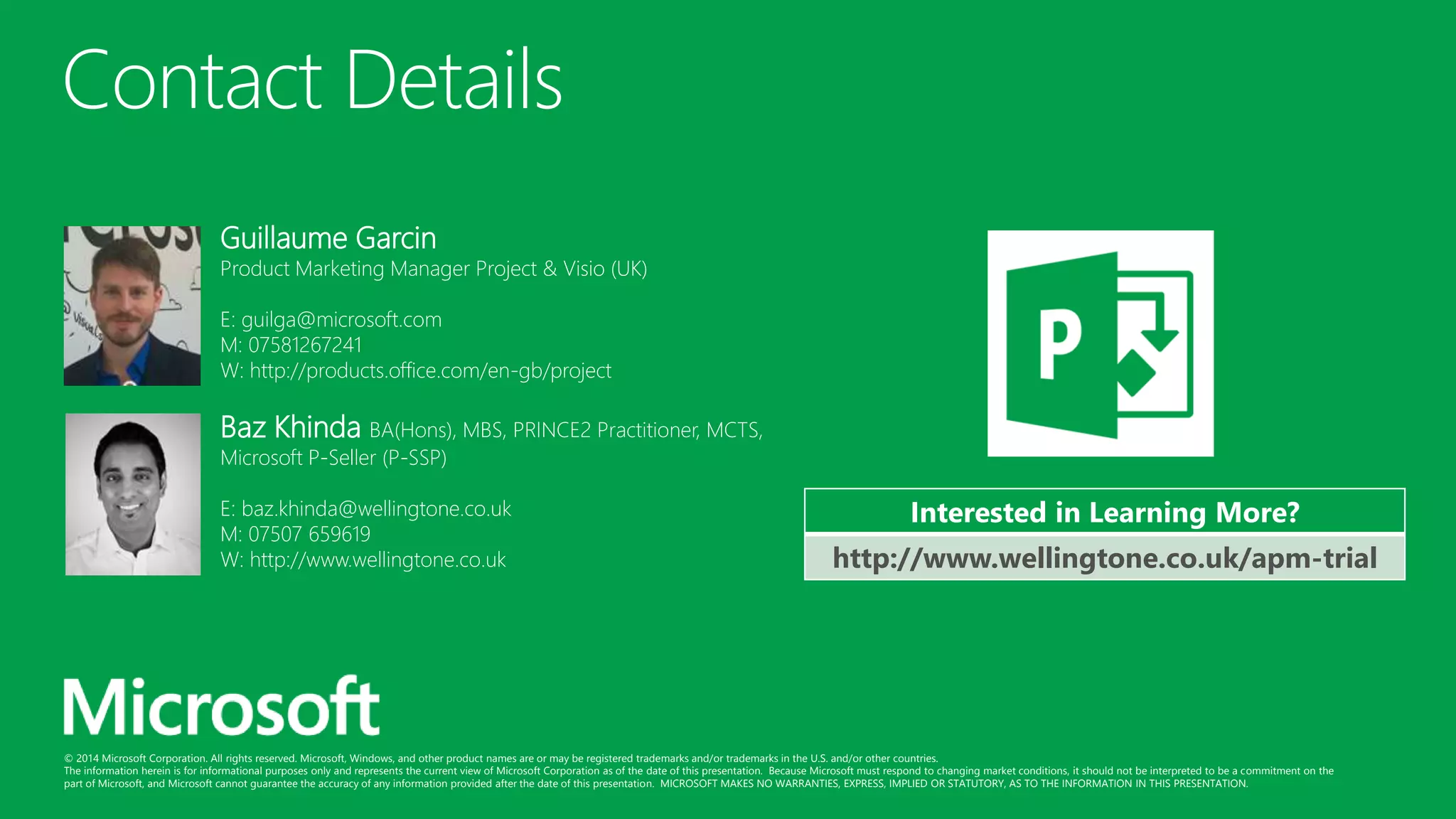 © 2014 Microsoft Corporation. All rights reserved. Microsoft, Windows, and other product names are or may be registered trademarks and/or trademarks in the U.S. and/or other countries.
The information herein is for informational purposes only and represents the current view of Microsoft Corporation as of the date of this presentation. Because Microsoft must respond to changing market conditions, it should not be interpreted to be a commitment on the
part of Microsoft, and Microsoft cannot guarantee the accuracy of any information provided after the date of this presentation. MICROSOFT MAKES NO WARRANTIES, EXPRESS, IMPLIED OR STATUTORY, AS TO THE INFORMATION IN THIS PRESENTATION.
Contact Details
Baz Khinda BA(Hons), MBS, PRINCE2 Practitioner, MCTS,
Microsoft P-Seller (P-SSP)
E: baz.khinda@wellingtone.co.uk
M: 07507 659619
W: http://www.wellingtone.co.uk
Guillaume Garcin
Product Marketing Manager Project & Visio (UK)
E: guilga@microsoft.com
M: 07581267241
W: http://products.office.com/en-gb/project
Interested in Learning More?
http://www.wellingtone.co.uk/apm-trial
 